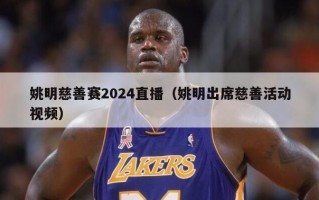 姚明慈善赛2024直播（姚明出席慈善活动视频）