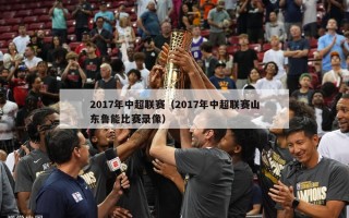 2017年中超联赛（2017年中超联赛山东鲁能比赛录像）