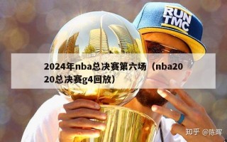 2024年nba总决赛第六场（nba2020总决赛g4回放）