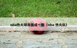 nba热火球员围成一圈（nba 热火队）