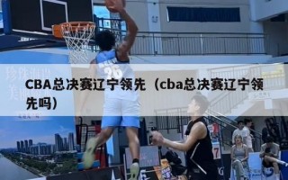 CBA总决赛辽宁领先（cba总决赛辽宁领先吗）