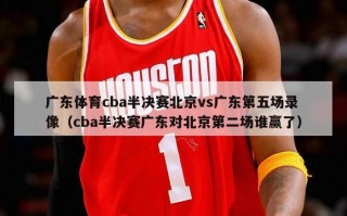 广东体育cba半决赛北京vs广东第五场录像（cba半决赛广东对北京第二场谁赢了）