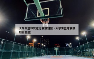 大学生篮球友谊比赛策划案（大学生篮球赛策划案主题）