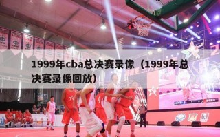 1999年cba总决赛录像（1999年总决赛录像回放）