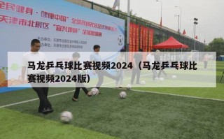 马龙乒乓球比赛视频2024（马龙乒乓球比赛视频2024版）