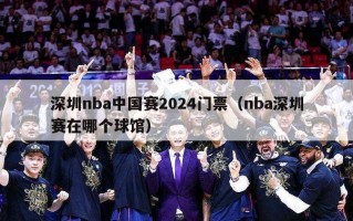 深圳nba中国赛2024门票（nba深圳赛在哪个球馆）