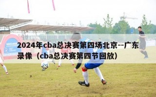 2024年cba总决赛第四场北京--广东录像（cba总决赛第四节回放）