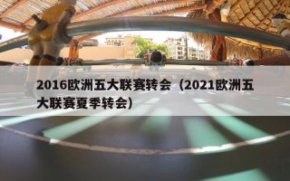 2016欧洲五大联赛转会（2021欧洲五大联赛夏季转会）