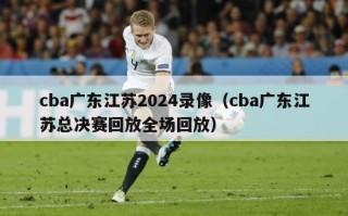 cba广东江苏2024录像（cba广东江苏总决赛回放全场回放）