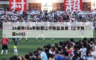 16赛季cba季前赛辽宁男篮录像（辽宁男篮u16）