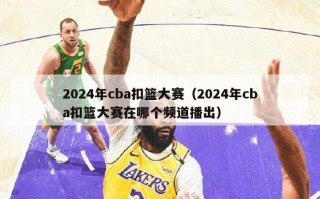 2024年cba扣篮大赛（2024年cba扣篮大赛在哪个频道播出）