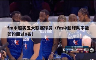 fm中超买五大联赛球员（fm中超球队不能签约超过8名）