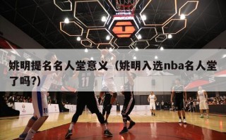 姚明提名名人堂意义（姚明入选nba名人堂了吗?）