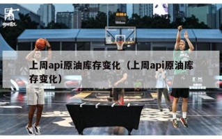 上周api原油库存变化（上周api原油库存变化）