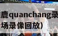 火箭vs雄鹿quanchang录像（火箭vs雄鹿全场录像回放）