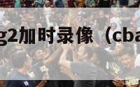 cba决赛g2加时录像（cba决赛2021回放）