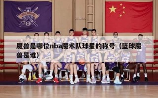 魔兽是哪位nba魔术队球星的称号（篮球魔兽是谁）