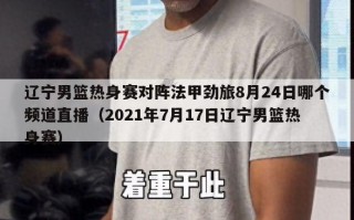 辽宁男篮热身赛对阵法甲劲旅8月24日哪个频道直播（2021年7月17日辽宁男篮热身赛）