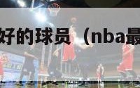 nba人品最好的球员（nba最好球员排名）