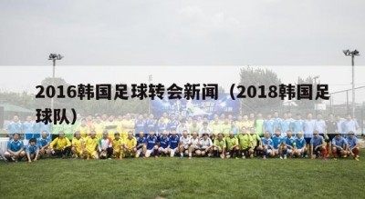 2016韩国足球转会新闻（2018韩国足球队）