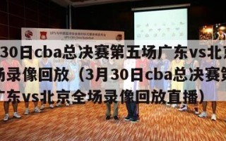 3月30日cba总决赛第五场广东vs北京全场录像回放（3月30日cba总决赛第五场广东vs北京全场录像回放直播）