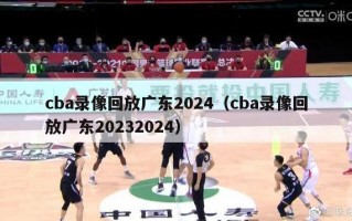 cba录像回放广东2024（cba录像回放广东20232024）