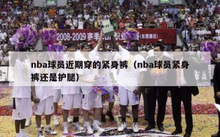 nba球员近期穿的紧身裤（nba球员紧身裤还是护腿）