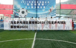 马龙乒乓球比赛视频2018（马龙乒乓球比赛视频2023）