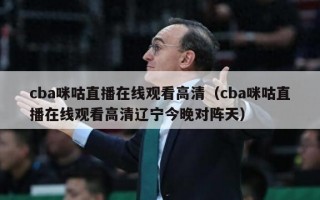 cba咪咕直播在线观看高清（cba咪咕直播在线观看高清辽宁今晚对阵天）