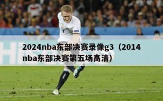 2024nba东部决赛录像g3（2014nba东部决赛第五场高清）