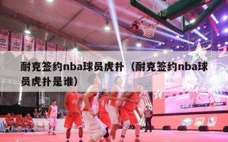 耐克签约nba球员虎扑（耐克签约nba球员虎扑是谁）