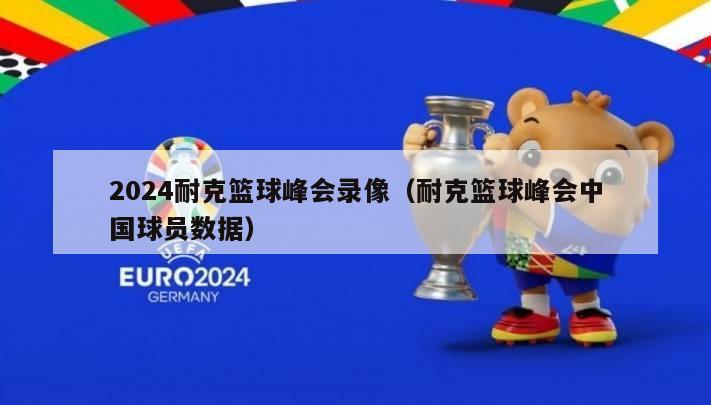 2024耐克篮球峰会录像（耐克篮球峰会中国球员数据）-第1张图片-足球直播_足球免费在线高清直播_足球视频在线观看无插件-24直播网