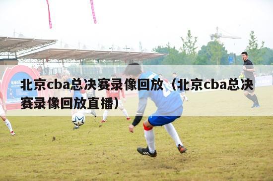 北京cba总决赛录像回放（北京cba总决赛录像回放直播）-第1张图片-足球直播_足球免费在线高清直播_足球视频在线观看无插件-24直播网