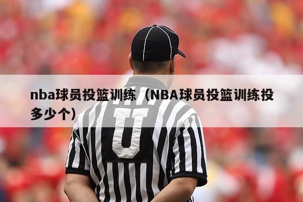 nba球员投篮训练（NBA球员投篮训练投多少个）-第1张图片-足球直播_足球免费在线高清直播_足球视频在线观看无插件-24直播网