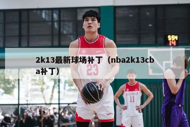 2k13最新球场补丁（nba2k13cba补丁）-第1张图片-足球直播_足球免费在线高清直播_足球视频在线观看无插件-24直播网