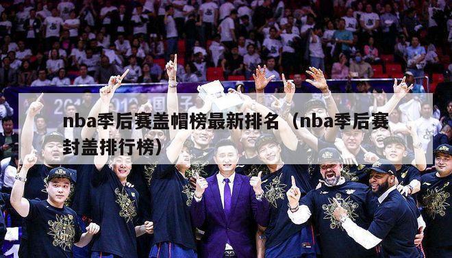 nba季后赛盖帽榜最新排名（nba季后赛封盖排行榜）-第1张图片-足球直播_足球免费在线高清直播_足球视频在线观看无插件-24直播网