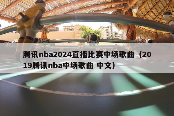 腾讯nba2024直播比赛中场歌曲（2019腾讯nba中场歌曲 中文）-第1张图片-足球直播_足球免费在线高清直播_足球视频在线观看无插件-24直播网