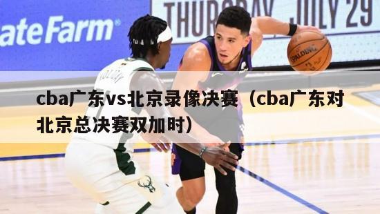 cba广东vs北京录像决赛（cba广东对北京总决赛双加时）-第1张图片-足球直播_足球免费在线高清直播_足球视频在线观看无插件-24直播网