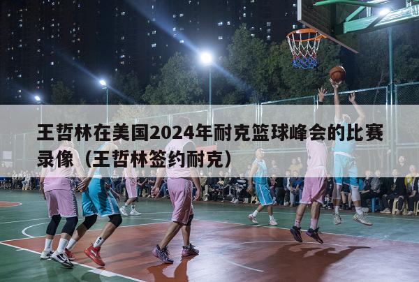 王哲林在美国2024年耐克篮球峰会的比赛录像（王哲林签约耐克）-第1张图片-足球直播_足球免费在线高清直播_足球视频在线观看无插件-24直播网