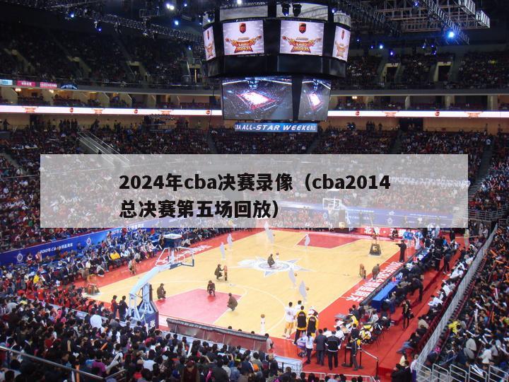 2024年cba决赛录像（cba2014总决赛第五场回放）-第1张图片-足球直播_足球免费在线高清直播_足球视频在线观看无插件-24直播网