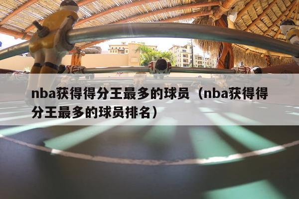 nba获得得分王最多的球员（nba获得得分王最多的球员排名）-第1张图片-足球直播_足球免费在线高清直播_足球视频在线观看无插件-24直播网