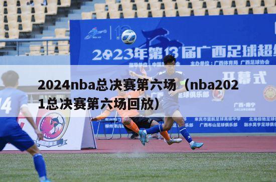 2024nba总决赛第六场（nba2021总决赛第六场回放）-第1张图片-足球直播_足球免费在线高清直播_足球视频在线观看无插件-24直播网