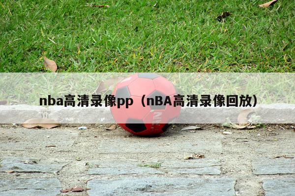 nba高清录像pp（nBA高清录像回放）-第1张图片-足球直播_足球免费在线高清直播_足球视频在线观看无插件-24直播网