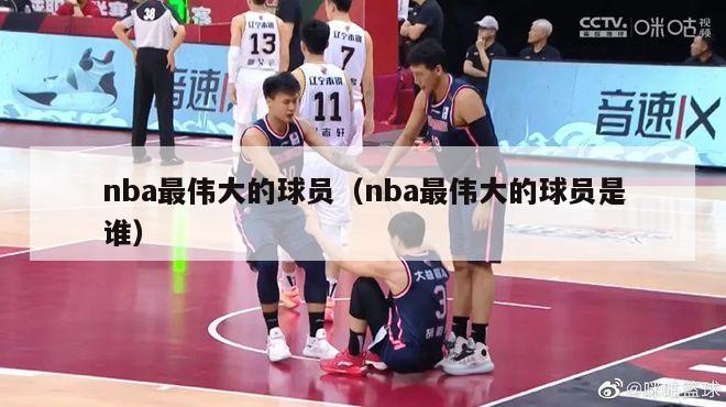 nba最伟大的球员（nba最伟大的球员是谁）-第1张图片-足球直播_足球免费在线高清直播_足球视频在线观看无插件-24直播网