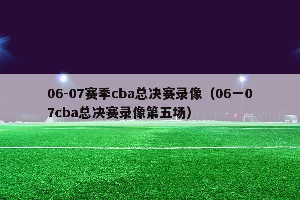 06-07赛季cba总决赛录像（06一07cba总决赛录像第五场）-第1张图片-足球直播_足球免费在线高清直播_足球视频在线观看无插件-24直播网