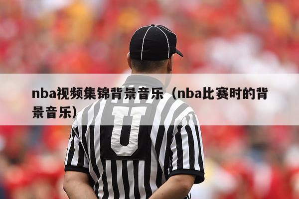 nba视频集锦背景音乐（nba比赛时的背景音乐）-第1张图片-足球直播_足球免费在线高清直播_足球视频在线观看无插件-24直播网