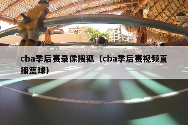 cba季后赛录像搜狐（cba季后赛视频直播篮球）-第1张图片-足球直播_足球免费在线高清直播_足球视频在线观看无插件-24直播网