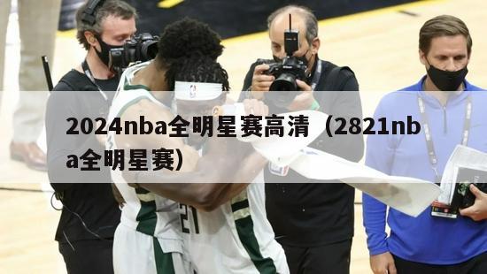 2024nba全明星赛高清（2821nba全明星赛）-第1张图片-足球直播_足球免费在线高清直播_足球视频在线观看无插件-24直播网