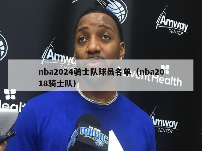 nba2024骑士队球员名单（nba2018骑士队）-第1张图片-足球直播_足球免费在线高清直播_足球视频在线观看无插件-24直播网