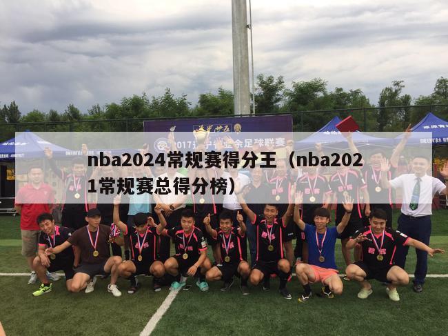 nba2024常规赛得分王（nba2021常规赛总得分榜）-第1张图片-足球直播_足球免费在线高清直播_足球视频在线观看无插件-24直播网